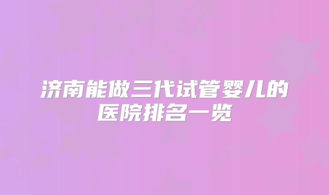 济南能做三代试管婴儿的医院排名一览