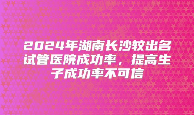 2024年湖南长沙较出名试管医院成功率，提高生子成功率不可信