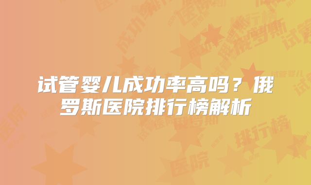 试管婴儿成功率高吗?俄罗斯医院排行榜解析