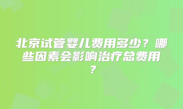 北京试管婴儿费用多少？哪些因素会影响治疗总费用？