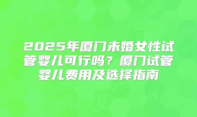 2025年厦门未婚女性试管婴儿可行吗？厦门试管婴儿费用及选择指南