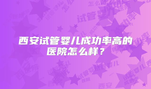 西安试管婴儿成功率高的医院怎么样?
