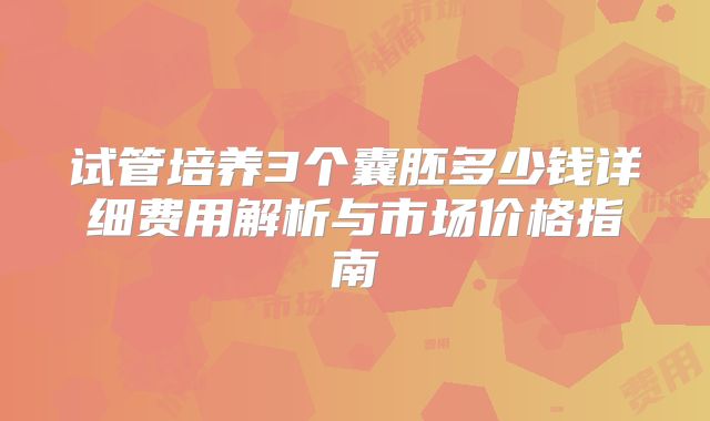 试管培养3个囊胚多少钱详细费用解析与市场价格指南