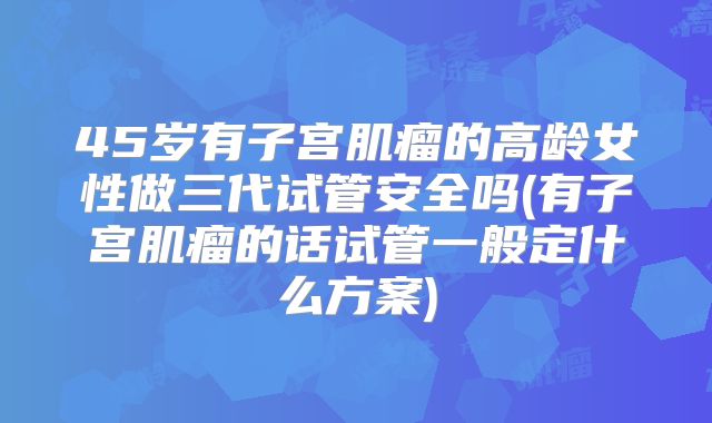 45岁有子宫肌瘤的高龄女性做三代试管安全吗(有子宫肌瘤的话试管一般定什么方案)