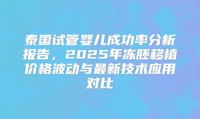 泰国试管婴儿成功率分析报告,2025年冻胚移植价格波动与最新技术应用对比