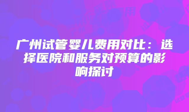 广州试管婴儿费用对比：选择医院和服务对预算的影响探讨