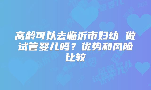 高龄可以去临沂市妇幼 做试管婴儿吗?优势和风险比较