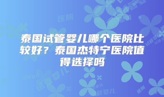 泰国试管婴儿哪个医院比较好？泰国杰特宁医院值得选择吗