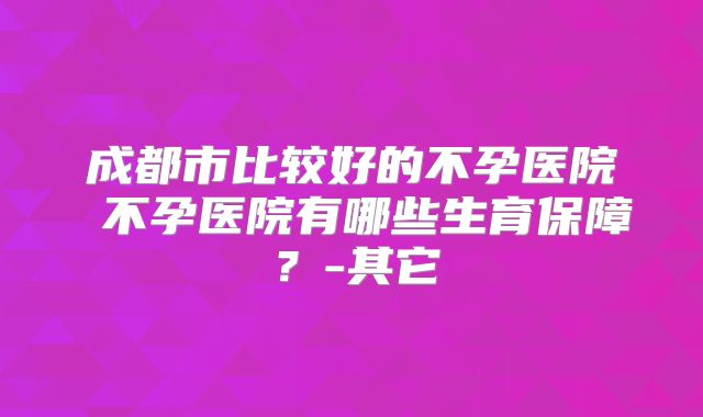成都市比较好的不孕医院 不孕医院有哪些生育保障？-其它