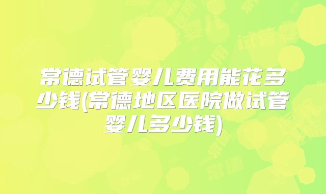 常德试管婴儿费用能花多少钱(常德地区医院做试管婴儿多少钱)