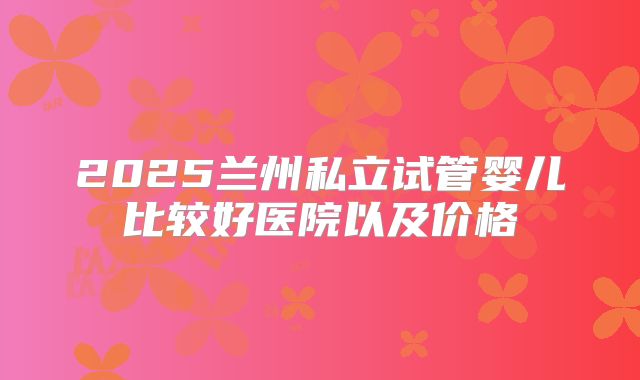 2025兰州私立试管婴儿比较好医院以及价格