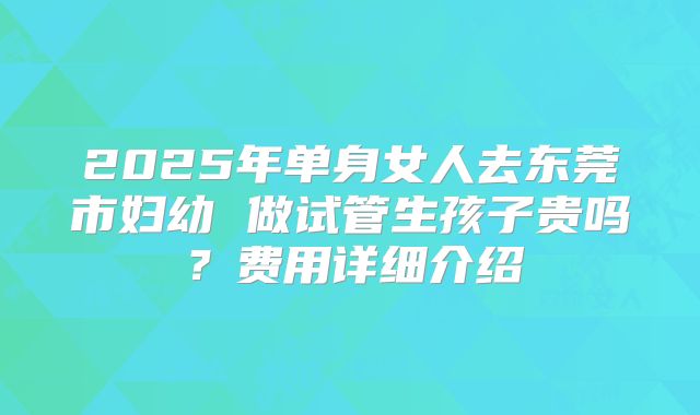 2025年单身女人去东莞市妇幼 做试管生孩子贵吗?费用详细介绍