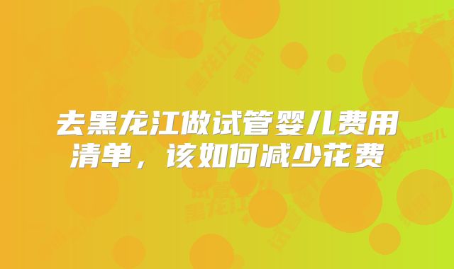 去黑龙江做试管婴儿费用清单，该如何减少花费