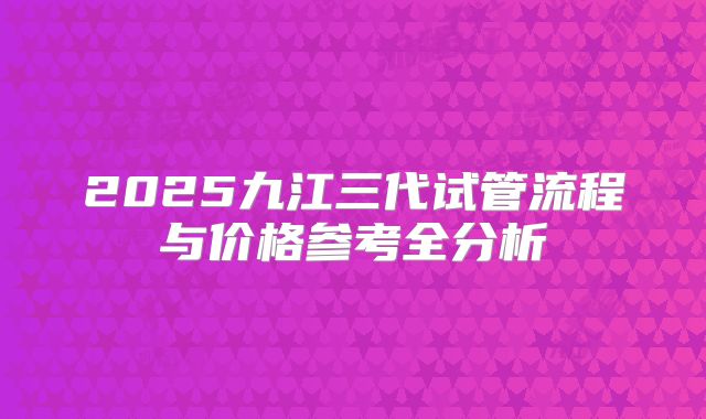 2025九江三代试管流程与价格参考全分析