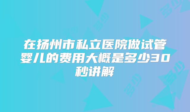 在扬州市私立医院做试管婴儿的费用大概是多少30秒讲解