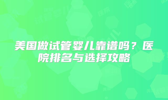 美国做试管婴儿靠谱吗?医院排名与选择攻略