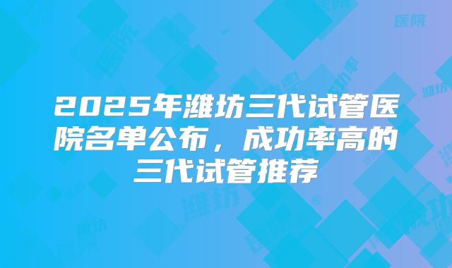 2025年潍坊三代试管医院名单公布,成功率高的三代试管推荐