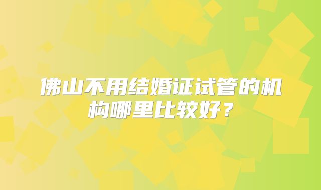 佛山不用结婚证试管的机构哪里比较好？