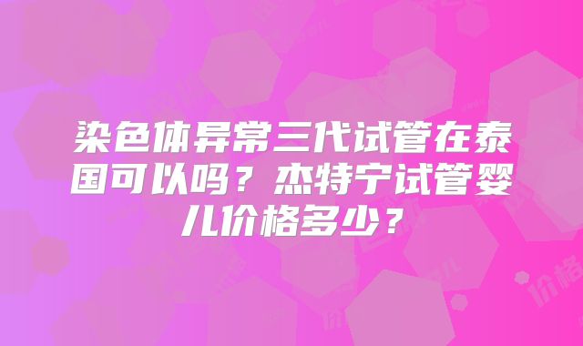 染色体异常三代试管在泰国可以吗？杰特宁试管婴儿价格多少？