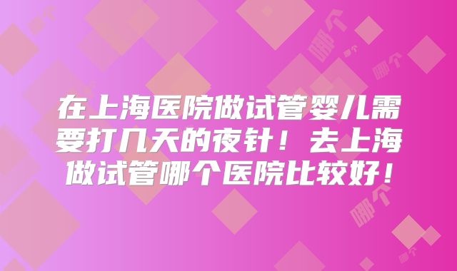 在上海医院做试管婴儿需要打几天的夜针！去上海做试管哪个医院比较好！