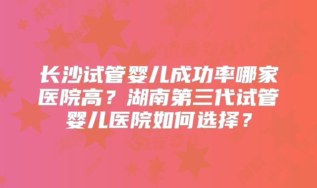 长沙试管婴儿成功率哪家医院高？湖南第三代试管婴儿医院如何选择？