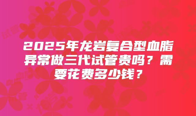 2025年龙岩复合型血脂异常做三代试管贵吗？需要花费多少钱？
