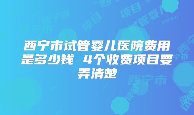 西宁市试管婴儿医院费用是多少钱 4个收费项目要弄清楚
