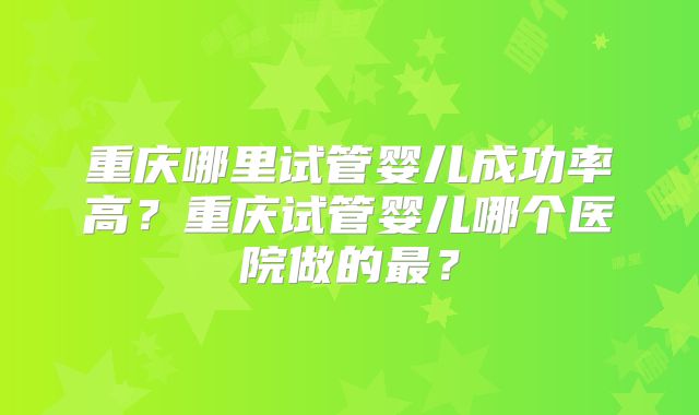 重庆哪里试管婴儿成功率高?重庆试管婴儿哪个医院做的最?