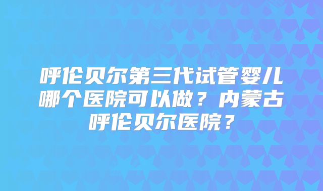 呼伦贝尔第三代试管婴儿哪个医院可以做？内蒙古呼伦贝尔医院？