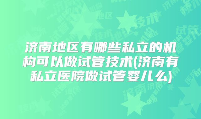 济南地区有哪些私立的机构可以做试管技术(济南有私立医院做试管婴儿么)