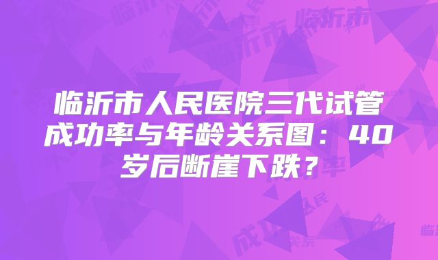 临沂市人民医院三代试管成功率与年龄关系图:40岁后断崖下跌?