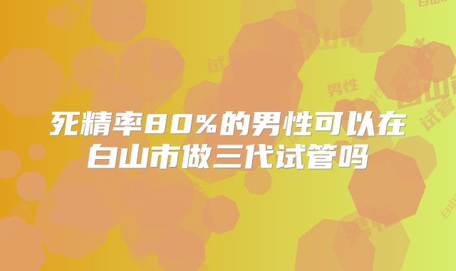 死精率80%的男性可以在白山市做三代试管吗