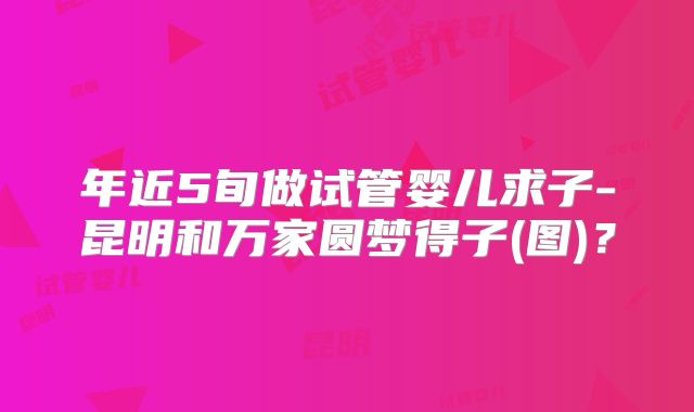 年近5旬做试管婴儿求子-昆明和万家圆梦得子(图)？