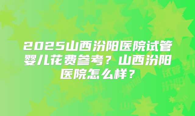 2025山西汾阳医院试管婴儿花费参考？山西汾阳医院怎么样？