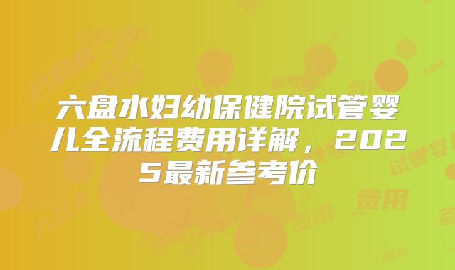 六盘水妇幼保健院试管婴儿全流程费用详解，2025最新参考价