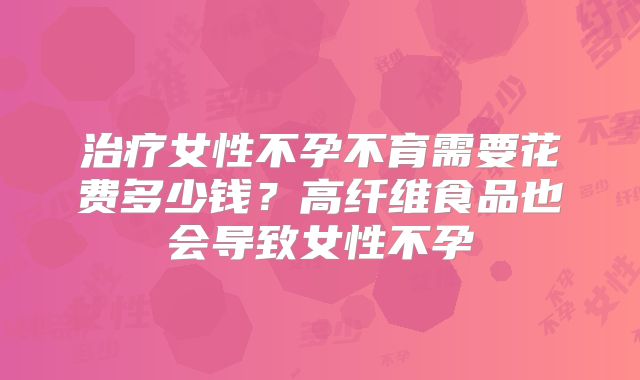 治疗女性不孕不育需要花费多少钱？高纤维食品也会导致女性不孕