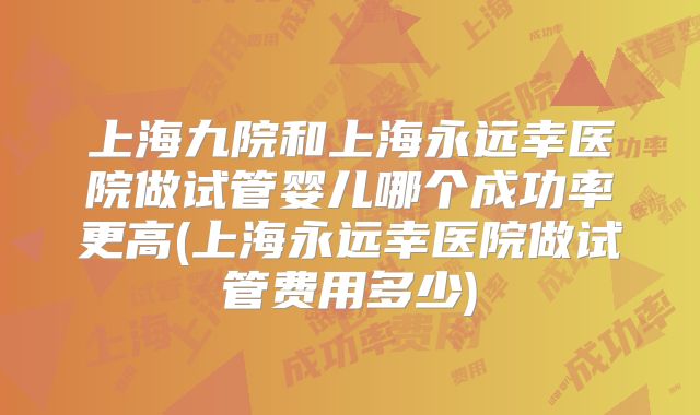 上海九院和上海永远幸医院做试管婴儿哪个成功率更高(上海永远幸医院做试管费用多少)