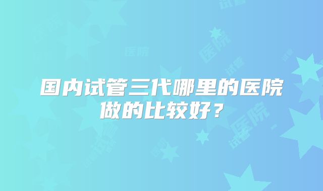 国内试管三代哪里的医院做的比较好？