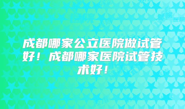 成都哪家公立医院做试管好！成都哪家医院试管技术好！