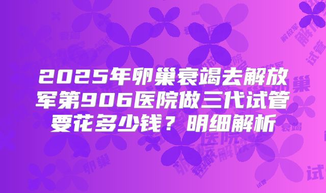 2025年卵巢衰竭去解放军第906医院做三代试管要花多少钱？明细解析