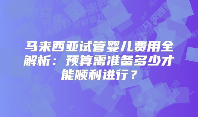 马来西亚试管婴儿费用全解析：预算需准备多少才能顺利进行？