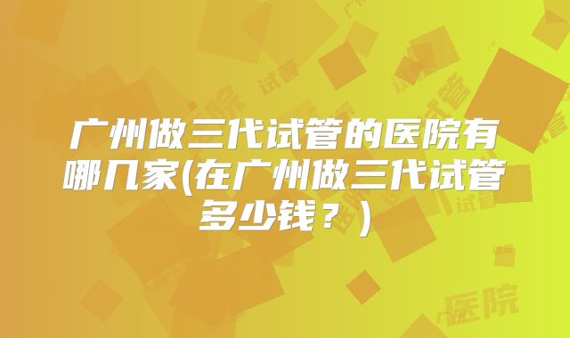 广州做三代试管的医院有哪几家(在广州做三代试管多少钱？)