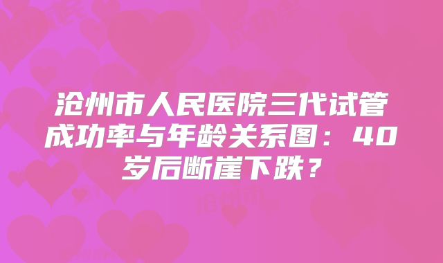 沧州市人民医院三代试管成功率与年龄关系图：40岁后断崖下跌？