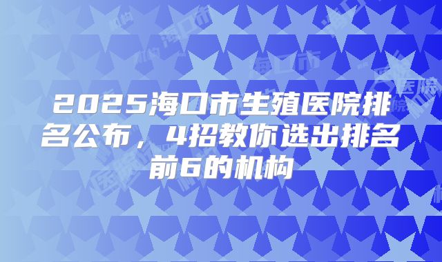 2025海口市生殖医院排名公布,4招教你选出排名前6的机构