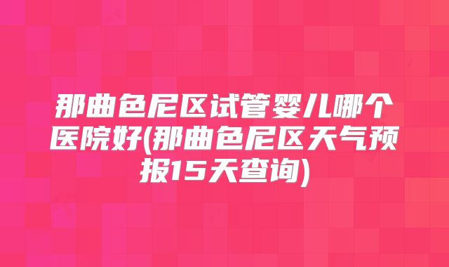 那曲色尼区试管婴儿哪个医院好(那曲色尼区天气预报15天查询)