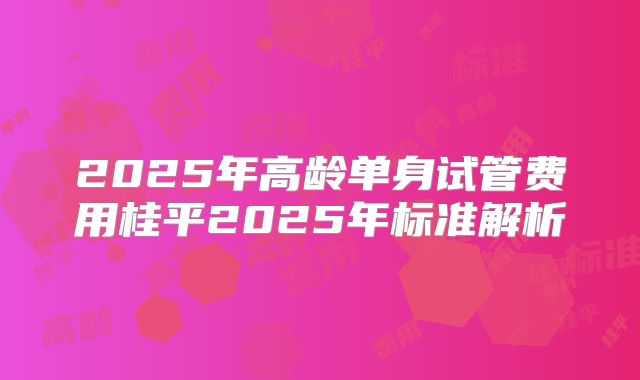 2025年高龄单身试管费用桂平2025年标准解析
