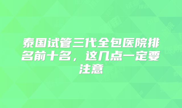 泰国试管三代全包医院排名前十名,这几点一定要注意