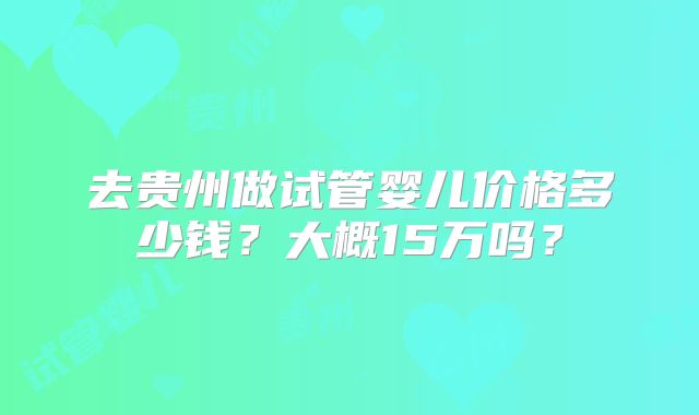 去贵州做试管婴儿价格多少钱？大概15万吗？