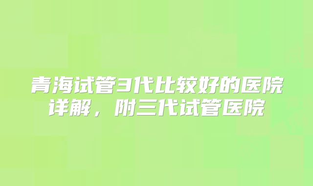 青海试管3代比较好的医院详解，附三代试管医院