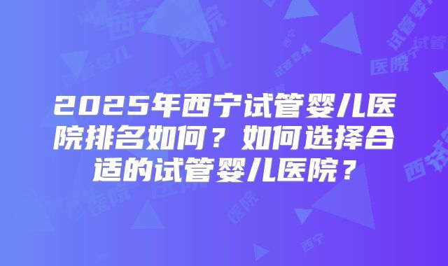 2025年西宁试管婴儿医院排名如何？如何选择合适的试管婴儿医院？